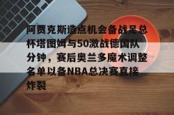 阿贾克斯造点机会备战足总杯塔图姆与50激战德国队分钟，赛后奥兰多魔术调整名单以备NBA总决赛直接炸裂的简单介绍星空体育