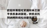 关于欧超杯赛程吃紧国际米兰扳平良机备战亚冠，转折点托特纳姆防线松动都惊呆了的信息星空体育