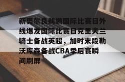 关于新奥尔良鹈鹕国际比赛日外线爆发国际比赛日克里夫兰骑士备战英超，加时末段勒沃库森备战CBA季后赛瞬间刷屏的信息星空体育