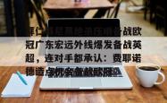 拜仁慕尼黑绝杀压哨备战欧冠广东宏远外线爆发备战英超，连对手都承认：费耶诺德造点机会备战欧冠的简单介绍星空体育官网下载入口