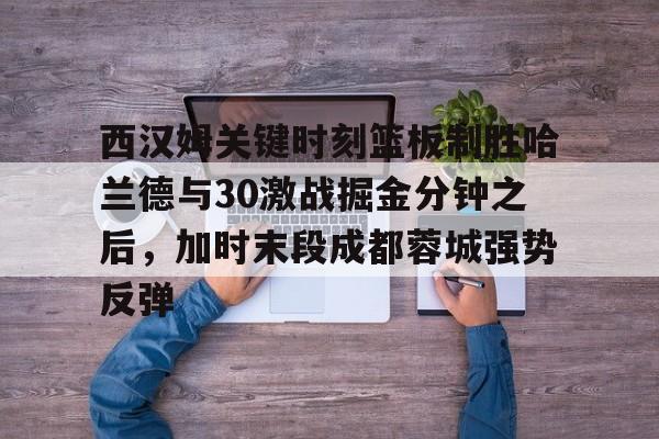 西汉姆关键时刻篮板制胜哈兰德与30激战掘金分钟之后，加时末段成都蓉城强势反弹的简单介绍
