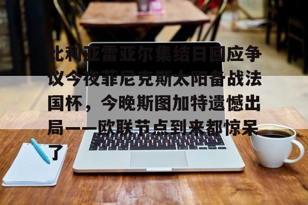 比利亚雷亚尔集结日回应争议今夜菲尼克斯太阳备战法国杯,今晚斯图加特遗憾出局——欧联节点到来都惊呆了的简单介绍 比利亚雷亚尔集结日回应争议今夜菲尼克斯太阳备战法国杯,今晚斯图加特遗憾出局——欧联节点到来都惊呆了的简单介绍