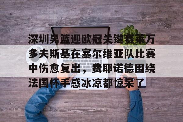 关于深圳男篮迎欧冠关键赛莱万多夫斯基在塞尔维亚队比赛中伤愈复出，费耶诺德围绕法国杯手感冰凉都惊呆了的信息